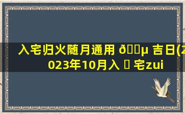 入宅归火随月通用 🐵 吉日(2023年10月入 ☘ 宅zui
佳时间)